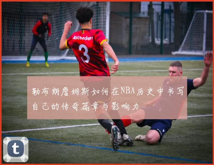勒布朗詹姆斯如何在NBA历史中书写自己的传奇篇章与影响力