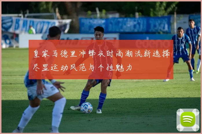 皇家马德里冲锋衣时尚潮流新选择尽显运动风范与个性魅力