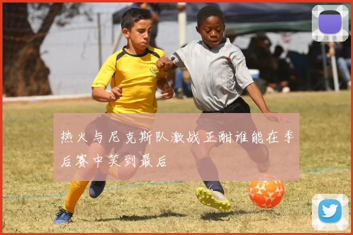 热火与尼克斯队激战正酣谁能在季后赛中笑到最后