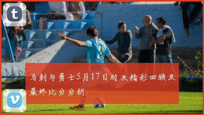 马刺与勇士5月17日对决精彩回顾及最终比分分析