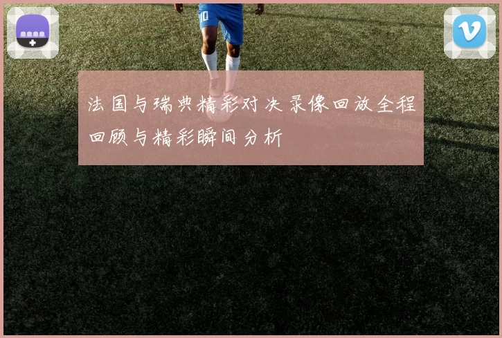 法国与瑞典精彩对决录像回放全程回顾与精彩瞬间分析