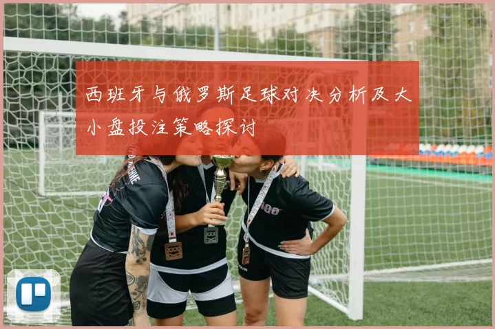 西班牙与俄罗斯足球对决分析及大小盘投注策略探讨