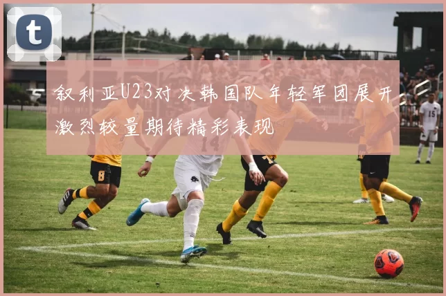 叙利亚U23对决韩国队年轻军团展开激烈较量期待精彩表现